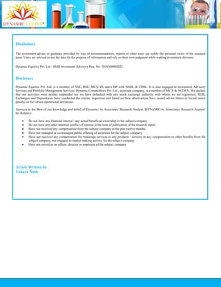 Disclaimer
The investment advice or guidance provided by way of recommendations, reports or other ways are solely the personal views of the research
team. Users are advised to use the data for the purpose of information and rely on their own judgment while making investment decision.
Dynamic Equities Pvt. Ltd - SEBI Investment Advisory Reg. No.: INA300002022
Disclosure
Dynamic Equities Pvt. Ltd. is a member of NSE, BSE, MCX SX and a DP with NSDL & CDSL. It is also engaged in Investment Advisory
Services and Portfolio Management Services. Dynamic Commodities Pvt. Ltd., associate company, is a member of MCX & NCDEX. We declare
that our activities were neither suspended nor we have defaulted with any stock exchange authority with whom we are registered. SEBI,
Exchanges and Depositories have conducted the routine inspection and based on their observations have issued advise letters or levied minor
penalty on for certain operational deviations.
Answers to the Best of our knowledge and belief of Dynamic/ its Associates/ Research Analyst: DYNAMIC/its Associates/ Research Analyst/
his Relative:
 Do not have any financial interest / any actual/beneficial ownership in the subject company.
 Do not have any other material conflict of interest at the time of publication of the research report
 Have not received any compensation from the subject company in the past twelve months
 Have not managed or co-managed public offering of securities for the subject company.
 Have not received any compensation for brokerage services or any products / services or any compensation or other benefits from the
subject company, nor engaged in market making activity for the subject company
 Have not served as an officer, director or employee of the subject company
Article Written by
Tanaya Nath
 