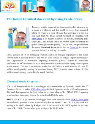 The Indian Chemical stocks hit by rising Crude Prices
Recently, world’s largest oil producers gathered in Vienna to try
to agree a production cut that could be bigger than expected,
taking oil prices to a jump of more than eight per cent and to a
five-week high. Oil prices surged 4 percent on yesterday, with
Brent crude at its highest in almost 16 months, extending gains
after OPEC and Russia settled to restrict output to reduce the
global supply glut more quickly. This, in turn, has pulled down
the entire Chemical Sector on its feet as Crude oil is a major
raw material used in making chemicals.
OPEC consists of 13 oil producing countries and is of strategic importance to the Indian
subcontinent. It accounts for 85% and 94% of India’s crude oil and gas imports respectively.
The Organization of Petroleum Exporting Countries (OPEC) started its ministerial
conference on 30th
November 2016, to adopt measures to reduce excess supply to drive petrol
prices upward. The idea is to limit the production of Crude to a level between 32.5 and 33
million barrels per day, starting the month of January 2017, from the record volume of 33.64
million barrels per day reached in the month October.
Chemical Stocks Overview:
IGPL: IG Petrochemicals is a Multibagger recommendation by Dynamic Levels. On 2nd
December 2016, i.e. today, IGPL share price declined 5 per cent on the NSE trading counter.
The stock had opened at Rs. 244, below its previous close of Rs. 245.45. IGPL’s opening
price has been its intraday high so far in the first half of the trade.
NOCIL: NOCIL is yet another Multibagger from the Chemical Sector. NOCIL share price
has declined 5 per cent to trade at the intraday low of Rs.66.55. At 11:45 Am, the stock was
trading at Rs. 66.95, down by 4.49 per cent. It had opened at Rs. 68.70 against its previous
close of Rs. 70.10. The stock has gone as high as Rs. 68.90 so far.
 