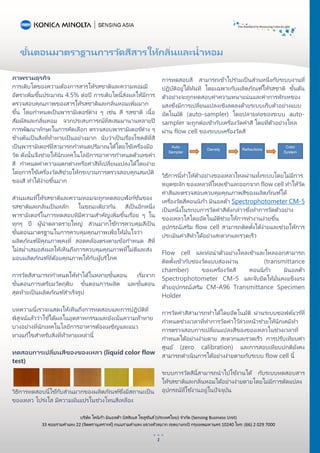 ขั้นตอนมาตราฐานการวัดสีสารให้กลิ่นและน้าหอม
บริษัท โคนิก้า มินอลต้า บิสสิเนส โซลูชันส์(ประเทศไทย) จากัด (Sensing Business Unit)
33 ซอยรามคาแหง 22 (จิตตรานุเคราะห์) ถนนรามคาแหง แขวงหัวหมาก เขตบางกะปิ กรุงเทพมหานคร 10240 โทร: (66) 2 029 7000
1
ภาพรวมธุรกิจ
การเติบโตของความต้องการสารให้รสชาติและความหอมมี
อัตราเพิ่มขึ้นประมาณ 4.5% ต่อปี การเติบโตนี้ส่งผลให้มีการ
ตรวจสอบคุณภาพของสารให้รสชาติและกลิ่นหอมเพิ่มมาก
ขึ้น โดยกาหนดเป็นพารามิเตอร ์ต่าง ๆ เช่น สี รสชาติ เนื้อ
สัมผัสและกลิ่นหอม จากประสบการณ์ที่สะสมมานานหลายปี
การพัฒนาทักษะในการคัดเลือก ตรวจสอบพารามิเตอร ์ต่าง ๆ
ข้างต้นเป็นสิ่งที่ท้าทายเป็นอย่างมาก นับว่าเป็นเรื่องโชคดีที่สี
เป็นพารามิเตอร ์ที่สามารถกาหนดปริมาณได้โดยใช้เครื่องมือ
วัด ดังนั้นจึงช่วยให้นักเทคโนโลยีการอาหารกาหนดตัวเลขค่า
สี กาหนดค่าความแตกต่างหรือค่าสีที่เปลี่ยนแปลงได้โดยง่าย
โดยการใช้เครื่องวัดสีช่วยให้กระบวนการตรวจสอบคุณสมบัติ
ของสี ทาได้ง่ายขึ้นมาก
ส่วนผสมที่ให้รสชาติและความหอมจะถูกทดสอบฟังก์ชั่นของ
รสชาติและกลิ่นเป็นหลัก ในขณะเดียวกัน สีเป็นอีกหนึ่ง
พารามิเตอร ์ในการทดสอบทีมีความสาคัญเพิ่มขึ้นเรื่อย ๆ ใน
ทุกๆ ปี ผู้นาตลาดรายใหญ่ ส่วนมากใช้การควบคุมสีเป็น
ขั้นตอนมาตรฐานในการควบคุมคุณภาพเพื่อให้มั่นใจว่า
ผลิตภัณฑ์มีคุณภาพคงที่ สอดคล้องตรงตามข้อกาหนด สีที่
ไม่สม่าเสมอส่งผลให้เห็นถึงการควบคุมคุณภาพที่ไม่ดีและส่ง
มอบผลิตภัณฑ์ที่ด้อยคุณภาพให้กับผู้บริโภค
การวัดสีสามารถกาหนดให้ทาได้ในหลายขั้นตอน เริ่มจาก
ขั้นตอนการเตรียมวัตถุดิบ ขั้นตอนการผลิต และขั้นตอน
สุดท้ายเป็นผลิตภัณฑ์สาเร็จรูป
บทความนี้เราจะแสดงให้เห็นถึงการทดสอบและการปฏิบัติที่
พิสูจน์แล้วว่าใช้ได้ผลในอุตสาหกรรมและยังเน้นความท้าทาย
บางอย่างที่นักเทคโนโลยีการอาหารต้องเผชิญและแนว
ทางแก้ไขสาหรับสิ่งที่ท้าทายเหล่านี้
ทดสอบการเปลี่ยนสีของของเหลว (liquid color flow
test)
วิธีการทดสอบนี้ใช้กับส่วนมากของผลิตภัณฑ์ซึ่งมีสถานะเป็น
ของเหลว โปร่งใส มีความผันแปรในช่วงโทนสีเหลือง
การทดสอบสี สามารถเข้าไปร่วมเป็ นส่วนหนึ่งกับระบบงานที่
ปฏิบัติอยู่ได้ทันที โดยเฉพาะกับผลิตภัณฑ์ให้รสชาติ ขั้นต้น
ตัวอย่างจะถูกทดสอบค่าความหนาแน่นและค่าการหักเหของ
แสงซึ่งมีการเปลี่ยนแปลงเชิงลดลงด้วยระบบเก็บตัวอย่างแบบ
อัตโนมัติ (auto-sampler) โดยปลายท่อของระบบ auto-
sampler จะถูกต่อเข้ากับเครื่องวัดค่าสี โดยที่ตัวอย่างไหล
ผ่าน flow cell ของระบบเครื่องวัดสี
วิธีการนี้ทาให้ตัวอย่างของเหลวไหลผ่านทั้งระบบโดยไม่มีการ
หยุดชะงัก ของเหลวที่ไหลเข้าและออกจาก flow cell ทาให้วัด
ค่าสีและตรวจสอบควบคุมคุณภาพสีของผลิตภัณฑ์ได้
เครื่องวัดสีคอนนิก้า มินอลต้า Spectrophotometer CM-5
เป็นหนึ่งในระบบการวัดค่าสีดังกล่าวซึ่งทาการวัดตัวอย่าง
ของเหลวใสโดยอัตโนมัติช่วยให้การทางานง่ายขึ้น
อุปกรณ์เสริม flow cell สามารถติดตั้งได้ง่ายและช่วยให้การ
ประเมินค่าสีทาได้อย่างสะดวกและรวดเร็ว
Flow cell และท่อนาตัวอย่างไหลเข้าและไหลออกสามารถ
ติดตั้งเข้ากับช่องวัดแบบส่องผ่าน (transmittance
chamber) ของเครื่องวัดสี คอนนิก้า มินอลต้า
Spectrophotometer CM-5 และจับยึดให้มั่นคงแข็งแรง
ด้วยอุปกรณ์เสริม CM-A96 Transmittance Specimen
Holder
การวัดค่าสีสามารถทาได้โดยอัตโนมัติ ผ่านระบบซอฟต์แวร ์ที่
กาหนดช่วงเวลาที่ทาการวัดค่าไว้ล่วงหน้าช่วยให้นักเคมีทา
การตรวจสอบการเปลี่ยนแปลงสีของของเหลวในช่วงเวลาที่
กาหนดได้อย่างง่ายดาย สะดวกและรวดเร็ว การปรับเทียบค่า
ศูนย์ (zero calibration) และการสอบเทียบปกติยังคง
สามารถดาเนินการได้อย่างง่ายดายกับระบบ flow cell นี้
ระบบการวัดสีนี้สามารถนาไปใช้งานได้ กับระบบทดสอบสาร
ให้รสชาติและกลิ่นหอมได้อย่างง่ายดายโดยไม่มีการดัดแปลง
อุปกรณ์ที่ใช้งานอยู่ในปัจจุบัน
 
