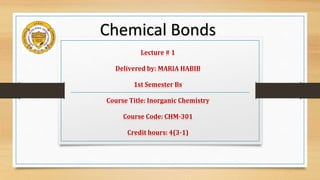 Lecture # 1
Delivered by: MARIA HABIB
1st Semester Bs
Course Title: Inorganic Chemistry
Course Code: CHM-301
Credit hours: 4(3-1)
Chemical Bonds
 