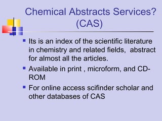 Chemical Abstracts Services?
(CAS)
 Its is an index of the scientific literature
in chemistry and related fields, abstract
for almost all the articles.
 Available in print , microform, and CD-
ROM
 For online access scifinder scholar and
other databases of CAS
 