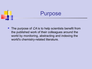 Purpose
 The purpose of CA is to help scientists benefit from
the published work of their colleagues around the
world by monitoring, abstracting and indexing the
world's chemistry-related literature.
 