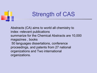 Strength of CAS
Abstracts (CA) aims to world all chemistry to
index -relevant publications
summarize for the Chemical Abstracts are 10,000
magazines , books
50 languages dissertations, conference
proceedings, and patents from 27 national
organizations and Two international
organizations.
 