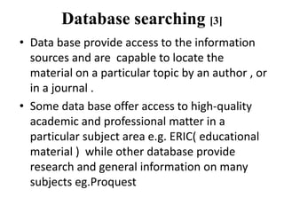 Database searching [3]
• Data base provide access to the information
sources and are capable to locate the
material on a particular topic by an author , or
in a journal .
• Some data base offer access to high-quality
academic and professional matter in a
particular subject area e.g. ERIC( educational
material ) while other database provide
research and general information on many
subjects eg.Proquest
 