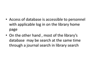 • Access of database is accessible to personnel
with applicable log in on the library home
page
• On the other hand , most of the library’s
database may be search at the same time
through a journal search in library search
 