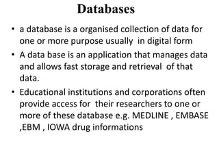 Databases
• a database is a organised collection of data for
one or more purpose usually in digital form
• A data base is an application that manages data
and allows fast storage and retrieval of that
data.
• Educational institutions and corporations often
provide access for their researchers to one or
more of these database e.g. MEDLINE , EMBASE
,EBM , IOWA drug informations
 