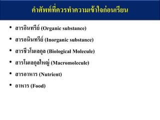 คาศัพท์ที่ควรทาความเข้าใจก่อนเรียน
• สารอินทรีย์ (Organic substance)
• สารอนินทรีย์ (Inorganic substance)
• สารชีวโมเลกุล (Biological Molecule)
• สารโมเลกุลใหญ่ (Macromolecule)
• สารอาหาร (Nutrient)
• อาหาร (Food)
 