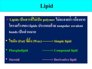 Lipid
Lipids เป็นสารที่ไม่เป็น polymer ไม่ละลายน้า เนื่องจาก
โครงสร้างของ lipids ประกอบด้วย nonpolar covalent
bonds เป็นส่วนมาก
• ไขมัน (Fat) ขี้ผึ้ง (Wax)-------->Simple lipid
• Phospholipid -------->Compound lipid
• Steroid -------->Derivative lipid
 