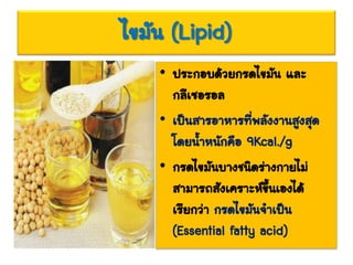 ไขมัน (Lipid)
• ประกอบด้วยกรดไขมัน และ
กลีเซอรอล
• เป็นสารอาหารที่พลังงานสูงสุด
โดยน้าหนักคือ 9Kcal./g
• กรดไขมันบางชนิดร่างกายไม่
สามารถสังเคราะห์ขึ้นเองได้
เรียกว่า กรดไขมันจาเป็น
(Essential fatty acid)
 
