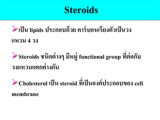 เป็น lipids ประกอบด้วย คาร์บอนเรียงตัวเป็นวง
แหวน 4 วง
Steroids ชนิดต่างๆ มีหมู่ functional group ที่ต่อกับ
วงแหวนแตกต่างกัน
Cholesterol เป็น steroid ที่เป็นองค์ประกอบของ cell
membrane
Steroids
 