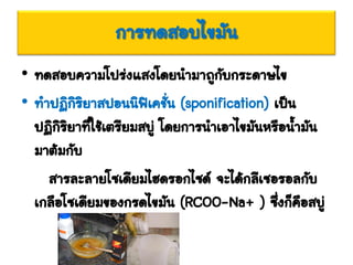 การทดสอบไขมัน
• ทดสอบความโปร่งแสงโดยนามาถูกับกระดาษไข
• ทาปฏิกิริยาสปอนนิฟิเคชั่น (sponification) เป็น
ปฏิกิริยาที่ใช้เตรียมสบู่ โดยการนาเอาไขมันหรือน้ามัน
มาต้มกับ
สารละลายโซเดียมไฮดรอกไซด์ จะได้กลีเซอรอลกับ
เกลือโซเดียมของกรดไขมัน (RCOO-Na+ ) ซึ่งก็คือสบู่
 