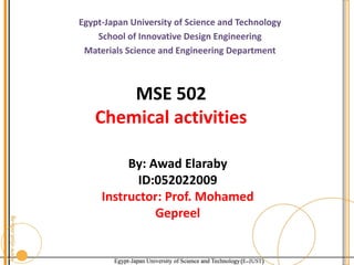 Egypt-Japan University of Science and Technology
School of Innovative Design Engineering
Materials Science and Engineering Department
MSE 502
Chemical activities
By: Awad Elaraby
ID:052022009
Instructor: Prof. Mohamed
Gepreel
 