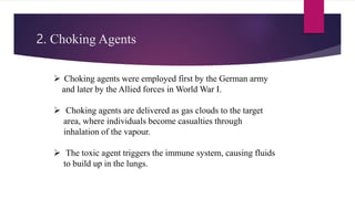 2. Choking Agents
 Choking agents were employed first by the German army
and later by the Allied forces in World War I.
 Choking agents are delivered as gas clouds to the target
area, where individuals become casualties through
inhalation of the vapour.
 The toxic agent triggers the immune system, causing fluids
to build up in the lungs.
 