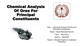 Chemical Analysis
Of Ores For
Principal
Constituents
Title : Chemical Analysis Of Ores For
Principal Constituents.
Name : Sanat Manohar Sawant
Class : Msc Part 2
Roll no. : 22217018
Paper 3 : Selected Topics In Analytical
Chemistry
1
 