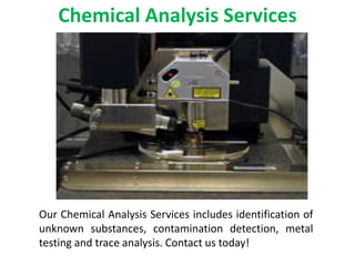 Chemical Analysis Services
Our Chemical Analysis Services includes identification of
unknown substances, contamination detection, metal
testing and trace analysis. Contact us today!
 