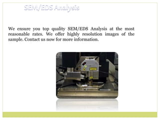 We ensure you top quality SEM/EDS Analysis at the most
reasonable rates. We offer highly resolution images of the
sample. Contact us now for more information.
 