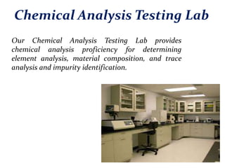 Chemical Analysis Testing Lab
Our Chemical Analysis Testing Lab provides
chemical analysis proficiency for determining
element analysis, material composition, and trace
analysis and impurity identification.
 