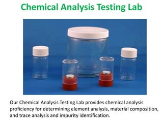 Chemical Analysis Testing Lab
Our Chemical Analysis Testing Lab provides chemical analysis
proficiency for determining element analysis, material composition,
and trace analysis and impurity identification.
 