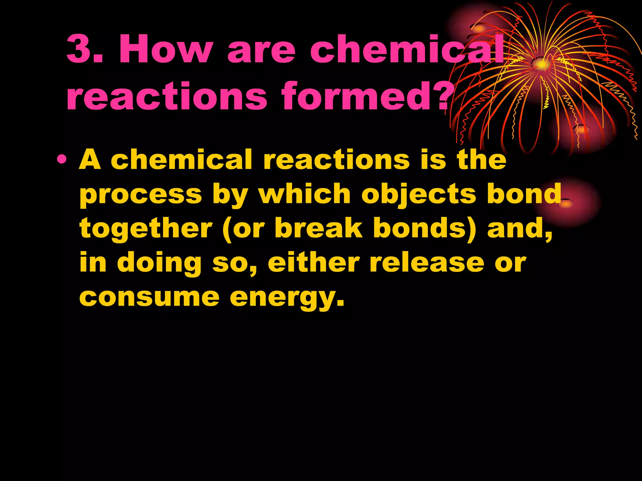 3. How are chemical
reactions formed?
• A chemical reactions is the
process by which objects bond
together (or break bonds) and,
in doing so, either release or
consume energy.