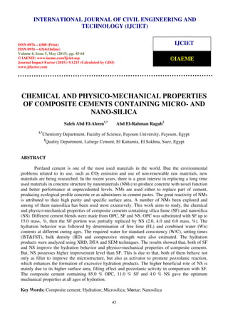 International Journal of Civil Engineering and Technology (IJCIET), ISSN 0976 – 6308 (Print),
ISSN 0976 – 6316(Online), Volume 6, Issue 5, May (2015), pp. 45-64 © IAEME
45
CHEMICAL AND PHYSICO-MECHANICAL PROPERTIES
OF COMPOSITE CEMENTS CONTAINING MICRO- AND
NANO-SILICA
Saleh Abd El-Aleem1,*
Abd El-Rahman Ragab2
1,*
Chemistry Department, Faculty of Science, Fayoum University, Fayoum, Egypt
2
Quality Department, Lafarge Cement, El Kattamia, El Sokhna, Suez, Egypt
ABSTRACT
Portland cement is one of the most used materials in the world. Due the environmental
problems related to its use, such as CO2 emission and use of non-renewable raw materials, new
materials are being researched. In the recent years, there is a great interest in replacing a long time
used materials in concrete structure by nanomaterials (NMs) to produce concrete with novel function
and better performance at unprecedented levels. NMs are used either to replace part of cement,
producing ecological profile concrete or as admixtures in cement pastes. The great reactivity of NMs
is attributed to their high purity and specific surface area. A number of NMs been explored and
among of them nanosilica has been used most extensively. This work aims to study, the chemical
and physico-mechanical properties of composite cements containing silica fume (SF) and nanosilica
(NS). Different cement blends were made from OPC, SF and NS. OPC was substituted with SF up to
15.0 mass, %, then the SF portion was partially replaced by NS (2.0, 4.0 and 6.0 mass, %). The
hydration behavior was followed by determination of free lime (FL) and combined water (Wn)
contents at different curing ages. The required water for standard consistency (W/C), setting times
(IST&FST), bulk density (BD) and compressive strength were also estimated. The hydration
products were analyzed using XRD, DTA and SEM techniques. The results showed that, both of SF
and NS improve the hydration behavior and physico-mechanical properties of composite cements.
But, NS possesses higher improvement level than SF. This is due to that, both of them behave not
only as filler to improve the microstructure, but also as activator to promote pozzolanic reaction,
which enhances the formation of excessive hydration products. The higher beneficial role of NS is
mainly due to its higher surface area, filling effect and pozzolanic activity in comparison with SF.
The composite cement containing 85.0 % OPC, 11.0 % SF and 4.0 % NS gave the optimum
mechanical properties at all ages of hydration.
Key Words: Composite cement; Hydration; Microsilica; Mortar; Nanosilica
INTERNATIONAL JOURNAL OF CIVIL ENGINEERING AND
TECHNOLOGY (IJCIET)
ISSN 0976 – 6308 (Print)
ISSN 0976 – 6316(Online)
Volume 6, Issue 5, May (2015), pp. 45-64
© IAEME: www.iaeme.com/Ijciet.asp
Journal Impact Factor (2015): 9.1215 (Calculated by GISI)
www.jifactor.com
IJCIET
©IAEME
 
