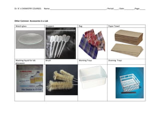 Dr. R.’s CHEMISTRY COURSES: Name:___________________________________________________; Period:____; Date:_________;Page:_____
Other Common Accessories in a Lab
Watch glass Droppers Rag Paper Towel
Washing liquid for lab
glassware
Brush Working Trays Draining Trays
 