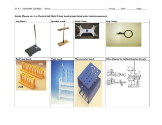 Dr. R.’s CHEMISTRY COURSES: Name:___________________________________________________; Period:____; Date:_________;Page:_____
Stands, Clamps, etc. in a Chemical Lab (Note: Tripod Stand already listed under heating equipment)
Iron Stand Wooden Stand Buret Clamp Ring Clamp
Test Tube Stand Pipet Stand Thermometer Stand Other Clamps for holding Reaction Vessels
 