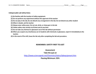 Dr. R.’s CHEMISTRY COURSES: Name:___________________________________________________; Period:____; Date:_________;Page:_____
Indispensable Lab Safety Rules
(1) Be familiar with the location of safety equipment.
(2) Do not perform any experiment without the approval of the teacher
(3) Do not play in the lab; Do not disturb any arrangement in the lab; Do not disturb any other student
(4) When in doubt, ask the teacher
(5) Always wear safety wear; Do not eat, drink, or chew gum in the lab
(6) Follow safety rules strictly at all times and at any time.
(7) Do not take any chemical or glassware out of the lab without permission
(8) When you suspect any mischievous act of students with chemicals or glassware, report it immediately to the
teacher.
(9) In the event of fire drill, leave the lab only after completing the lab exit procedure.
REMEMBER: SAFETY FIRST TO LAST
Assessment
Take the quiz at
http://www.sciencegeek.net/Chemistry/taters/labequipment.htm
Passing Minimum: 95%
 