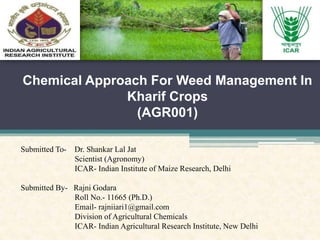 Chemical Approach For Weed Management In
Kharif Crops
(AGR001)
Submitted To- Dr. Shankar Lal Jat
Scientist (Agronomy)
ICAR- Indian Institute of Maize Research, Delhi
Submitted By- Rajni Godara
Roll No.- 11665 (Ph.D.)
Email- rajniiari1@gmail.com
Division of Agricultural Chemicals
ICAR- Indian Agricultural Research Institute, New Delhi
 