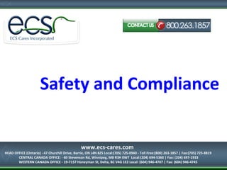 Safety and Compliance
HEAD OFFICE (Ontario) - 47 Churchill Drive, Barrie, ON L4N 8Z5
Local:(705) 725-0940 - Toll Free:(800) 263-1857 | Fax:(705) 725-8819
www.ecs-cares.com
HEAD OFFICE (Ontario) - 47 Churchill Drive, Barrie, ON L4N 8Z5 Local:(705) 725-0940 - Toll Free:(800) 263-1857 | Fax:(705) 725-8819
CENTRAL CANADA OFFICE: - 60 Stevenson Rd, Winnipeg, MB R3H 0W7 Local:(204) 694-5360 | Fax: (204) 697-1933
WESTERN CANADA OFFICE - 19-7157 Honeyman St, Delta, BC V4G 1E2 Local: (604) 946-4707 | Fax: (604) 946-4745
 