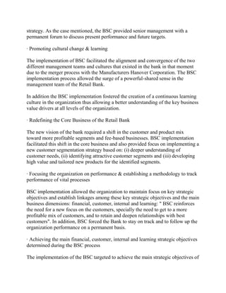 strategy. As the case mentioned, the BSC provided senior management with a
permanent forum to discuss present performance and future targets.
· Promoting cultural change & learning
The implementation of BSC facilitated the alignment and convergence of the two
different management teams and cultures that existed in the bank in that moment
due to the merger process with the Manufacturers Hanover Corporation. The BSC
implementation process allowed the surge of a powerful-shared sense in the
management team of the Retail Bank.
In addition the BSC implementation fostered the creation of a continuous learning
culture in the organization thus allowing a better understanding of the key business
value drivers at all levels of the organization.
· Redefining the Core Business of the Retail Bank
The new vision of the bank required a shift in the customer and product mix
toward more profitable segments and fee-based businesses. BSC implementation
facilitated this shift in the core business and also provided focus on implementing a
new customer segmentation strategy based on: (i) deeper understanding of
customer needs, (ii) identifying attractive customer segments and (iii) developing
high value and tailored new products for the identified segments.
· Focusing the organization on performance & establishing a methodology to track
performance of vital processes
BSC implementation allowed the organization to maintain focus on key strategic
objectives and establish linkages among these key strategic objectives and the main
business dimensions: financial, customer, internal and learning: " BSC reinforces
the need for a new focus on the customers, specially the need to get to a more
profitable mix of customers, and to retain and deepen relationships with best
customers". In addition, BSC forced the Bank to stay on track and to follow up the
organization performance on a permanent basis.
· Achieving the main financial, customer, internal and learning strategic objectives
determined during the BSC process
The implementation of the BSC targeted to achieve the main strategic objectives of

 