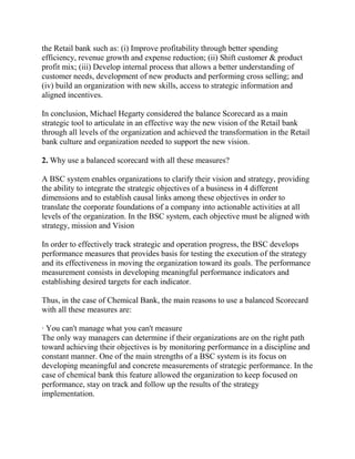 the Retail bank such as: (i) Improve profitability through better spending
efficiency, revenue growth and expense reduction; (ii) Shift customer & product
profit mix; (iii) Develop internal process that allows a better understanding of
customer needs, development of new products and performing cross selling; and
(iv) build an organization with new skills, access to strategic information and
aligned incentives.
In conclusion, Michael Hegarty considered the balance Scorecard as a main
strategic tool to articulate in an effective way the new vision of the Retail bank
through all levels of the organization and achieved the transformation in the Retail
bank culture and organization needed to support the new vision.
2. Why use a balanced scorecard with all these measures?
A BSC system enables organizations to clarify their vision and strategy, providing
the ability to integrate the strategic objectives of a business in 4 different
dimensions and to establish causal links among these objectives in order to
translate the corporate foundations of a company into actionable activities at all
levels of the organization. In the BSC system, each objective must be aligned with
strategy, mission and Vision
In order to effectively track strategic and operation progress, the BSC develops
performance measures that provides basis for testing the execution of the strategy
and its effectiveness in moving the organization toward its goals. The performance
measurement consists in developing meaningful performance indicators and
establishing desired targets for each indicator.
Thus, in the case of Chemical Bank, the main reasons to use a balanced Scorecard
with all these measures are:
· You can't manage what you can't measure
The only way managers can determine if their organizations are on the right path
toward achieving their objectives is by monitoring performance in a discipline and
constant manner. One of the main strengths of a BSC system is its focus on
developing meaningful and concrete measurements of strategic performance. In the
case of chemical bank this feature allowed the organization to keep focused on
performance, stay on track and follow up the results of the strategy
implementation.

 