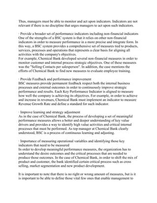 Thus, managers must be able to monitor and act upon indicators. Indicators are not
relevant if there is no discipline that urges managers to act upon such indicators.
· Provide a broader set of performance indicators including non-financial indicators
One of the strengths of a BSC system is that it relies on other non-financial
indicators in order to measure performance in a more precise and integrate form. In
this way, a BSC system provides a comprehensive set of measures tied to products,
services, processes and operations that represents a clear basis for aligning all
activities with the company's objectives.
For example, Chemical Bank developed several non-financial measures in order to
monitor customer and internal process strategic objectives. One of these measures
was the "Selling Contacts per salesperson". In addition, the case mentions the
efforts of Chemical Bank to find new measures to evaluate employee training.
· Provide Feedback and performance improvement
BSC measures provide permanent feedback respect both the internal business
processes and external outcomes in order to continuously improve strategic
performance and results. Each Key Performance Indicator is aligned to measure
how well the company is achieving its objectives. For example, in order to achieve
and increase in revenues, Chemical Bank must implement an indicator to measure
Revenue Growth Rate and define a standard for such indicator.
· Improve learning and strategy adjustment
As in the case of Chemical Bank, the process of developing a set of meaningful
performance measures allows a better and deeper understanding of key value
drivers and provides a way to identify high value activities and critical internal
processes that must be performed. As top manager at Chemical Bank clearly
understood, BSC is a process of continuous learning and adjusting.
· Importance of measuring operational variables and identifying those key
indicators that need to be measured
In order to develop meaningful performance measures, the organization has to
understand the desire outcomes and the critical processes that are needed to
produce those outcomes. In the case of Chemical Bank, in order to shift the mix of
product and customer, the bank identified certain critical process such as cross
selling, market segmentation and new product development.
It is important to note that there is no right or wrong amount of measures, but is it
is important to be able to define those vital few ones that enable management to

 