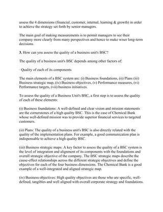 assess the 4 dimensions (financial, customer, internal, learning & growth) in order
to achieve the strategy set forth by senior managers.
The main goal of making measurements is to permit managers to see their
company more clearly from many perspectives and hence to make wiser long-term
decisions.
3. How can you assess the quality of a business unit's BSC?
The quality of a business unit's BSC depends among other factors of:
· Quality of each of its components
The main elements of a BSC system are: (i) Business foundations, (ii) Plans (iii)
Business strategic map, (iv) Business objectives, (v) Performance measures, (vi)
Performance targets, (vii) business initiatives.
To assess the quality of a Business Unit's BSC, a first step is to assess the quality
of each of these elements:
(i) Business foundations: A well-defined and clear vision and mission statements
are the cornerstones of a high quality BSC. This is the case of Chemical Bank
whose well-defined mission was to provide superior financial services to targeted
customers.
(ii) Plans: The quality of a business unit's BSC is also directly related with the
quality of the implementation plans. For example, a good communication plan is
indispensable to achieve a high quality BSC.
(iii) Business strategic maps: A key factor to assess the quality of a BSC system is
the level of integration and alignment of its components with the foundations and
overall strategic objective of the company. The BSC strategic maps describe the
cause-effect relationships across the different strategic objectives and define the
objectives for each of the four business dimensions. The Chemical Bank is a good
example of a well-integrated and aligned strategic map.
(iv) Business objectives: High quality objectives are those who are specific, welldefined, tangibles and well aligned with overall corporate strategy and foundations.

 