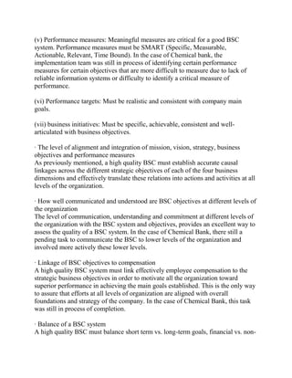 (v) Performance measures: Meaningful measures are critical for a good BSC
system. Performance measures must be SMART (Specific, Measurable,
Actionable, Relevant, Time Bound). In the case of Chemical bank, the
implementation team was still in process of identifying certain performance
measures for certain objectives that are more difficult to measure due to lack of
reliable information systems or difficulty to identify a critical measure of
performance.
(vi) Performance targets: Must be realistic and consistent with company main
goals.
(vii) business initiatives: Must be specific, achievable, consistent and wellarticulated with business objectives.
· The level of alignment and integration of mission, vision, strategy, business
objectives and performance measures
As previously mentioned, a high quality BSC must establish accurate causal
linkages across the different strategic objectives of each of the four business
dimensions and effectively translate these relations into actions and activities at all
levels of the organization.
· How well communicated and understood are BSC objectives at different levels of
the organization
The level of communication, understanding and commitment at different levels of
the organization with the BSC system and objectives, provides an excellent way to
assess the quality of a BSC system. In the case of Chemical Bank, there still a
pending task to communicate the BSC to lower levels of the organization and
involved more actively these lower levels.
· Linkage of BSC objectives to compensation
A high quality BSC system must link effectively employee compensation to the
strategic business objectives in order to motivate all the organization toward
superior performance in achieving the main goals established. This is the only way
to assure that efforts at all levels of organization are aligned with overall
foundations and strategy of the company. In the case of Chemical Bank, this task
was still in process of completion.
· Balance of a BSC system
A high quality BSC must balance short term vs. long-term goals, financial vs. non-

 