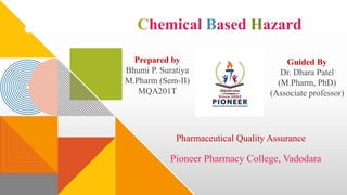 Chemical Based Hazard
Prepared by
Bhumi P. Suratiya
M.Pharm (Sem-II)
MQA201T
Guided By
Dr. Dhara Patel
(M.Pharm, PhD)
(Associate professor)
Pharmaceutical Quality Assurance
Pioneer Pharmacy College, Vadodara
 