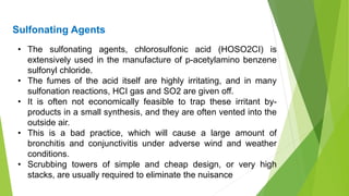 • The sulfonating agents, chlorosulfonic acid (HOSO2CI) is
extensively used in the manufacture of p-acetylamino benzene
sulfonyl chloride.
• The fumes of the acid itself are highly irritating, and in many
sulfonation reactions, HCI gas and SO2 are given off.
• It is often not economically feasible to trap these irritant by-
products in a small synthesis, and they are often vented into the
outside air.
• This is a bad practice, which will cause a large amount of
bronchitis and conjunctivitis under adverse wind and weather
conditions.
• Scrubbing towers of simple and cheap design, or very high
stacks, are usually required to eliminate the nuisance
Sulfonating Agents
 
