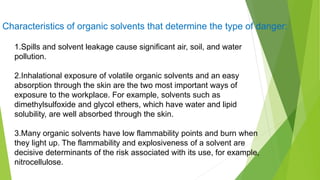 1.Spills and solvent leakage cause significant air, soil, and water
pollution.
2.Inhalational exposure of volatile organic solvents and an easy
absorption through the skin are the two most important ways of
exposure to the workplace. For example, solvents such as
dimethylsulfoxide and glycol ethers, which have water and lipid
solubility, are well absorbed through the skin.
3.Many organic solvents have low flammability points and burn when
they light up. The flammability and explosiveness of a solvent are
decisive determinants of the risk associated with its use, for example,
nitrocellulose.
Characteristics of organic solvents that determine the type of danger:
 