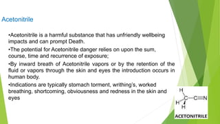 Acetonitrile
•Acetonitrile is a harmful substance that has unfriendly wellbeing
impacts and can prompt Death.
•The potential for Acetonitrile danger relies on upon the sum,
course, time and recurrence of exposure;
•By inward breath of Acetonitrile vapors or by the retention of the
fluid or vapors through the skin and eyes the introduction occurs in
human body.
•Indications are typically stomach torment, writhing’s, worked
breathing, shortcoming, obviousness and redness in the skin and
eyes
 