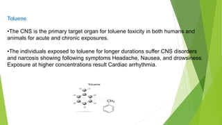 Toluene
•The CNS is the primary target organ for toluene toxicity in both humans and
animals for acute and chronic exposures.
•The individuals exposed to toluene for longer durations suffer CNS disorders
and narcosis showing following symptoms Headache, Nausea, and drowsiness.
Exposure at higher concentrations result Cardiac arrhythmia.
 