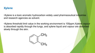 Xylene
•Xylene is a toxic aromatic hydrocarbon widely used pharmaceutical industries
and research agencies as solvent.
•Xylene threshold limit value in the working environment is 100ppm.Xylene vapour
is absorbed rapidly through the lungs, and xylene liquid and vapour are absorbed
slowly through the skin.
 