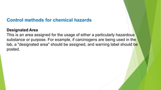 Control methods for chemical hazards
Designated Area
This is an area assigned for the usage of either a particularly hazardous
substance or purpose. For example, if carcinogens are being used in the
lab, a "designated area" should be assigned, and warning label should be
posted.
 