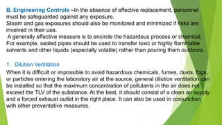 B. Engineering Controls –In the absence of effective replacement, personnel
must be safeguarded against any exposure.
Steam and gas exposures should also be monitored and minimized if risks are
involved in their use.
A generally effective measure is to encircle the hazardous process or chemical.
For example, sealed pipes should be used to transfer toxic or highly flammable
solvents and other liquids (especially volatile) rather than pouring them outdoors.
1. Dilution Ventilation
When it is difficult or impossible to avoid hazardous chemicals, fumes, dusts, fogs,
or particles entering the laboratory air at the source, general dilution ventilation can
be installed so that the maximum concentration of pollutants in the air does not
exceed the TLV of the substance. At the best, it should consist of a clean air supply
and a forced exhaust outlet in the right place. It can also be used in conjunction
with other preventative measures.
 