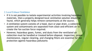 2. Local Exhaust Ventilation
• If it is not possible to isolate experimental activities involving hazardous
materials, then a properly designed local ventilation solution should be
found, which generally helps remove contaminants at the source.
• A ventilation system consists of a hood, duct or pipe drain, a collecting
system and contaminants are separated from clean and efficient air to
create the fan suction force required.
• However, hazardous gases, fumes, and dusts from the ventilated air
collection must be handled or treated before disposal. Inspection, proper
maintenance, regular cleaning, and changing filters are essential for the
protection against hazardous pollutants
 