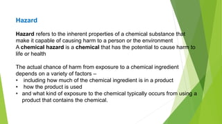 Hazard refers to the inherent properties of a chemical substance that
make it capable of causing harm to a person or the environment
A chemical hazard is a chemical that has the potential to cause harm to
life or health
The actual chance of harm from exposure to a chemical ingredient
depends on a variety of factors –
• including how much of the chemical ingredient is in a product
• how the product is used
• and what kind of exposure to the chemical typically occurs from using a
product that contains the chemical.
Hazard
 
