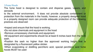 3.Fume Hoods
The fume hood is designed to contain and disperse gases, vapors, and
aerosols
to the external environment. It does not provide absolute containment or
protection from the materials in the hoods, however, a properly designed hood
in a properly designed room can provide adequate protection of the following
practices are observed:
•Inspect and ensure that the hood is working.
•Do not store chemicals and equipment in the hood
•Remove unnecessary chemicals and equipment.
•All equipment and experiments should be at least 6 inches back from the front
sash.
•Position the sash no higher than the approved working height that is
designated by a fluorescent yellow sticker.
•When evaporating or distilling perchloric acid, special perchloric acid fume
hoods MUST be used
 
