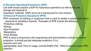 D.Standard Operating Procedures (SOP)
Lab staff should prepare a SOP for hazardous operations as well as the use,
storage and disposal of
hazardous materials. SOPs serve as a training tool for new workers
E.Personal Protective Equipment (PPE)
PPE comprises of clothing or equipment that is used to isolate a worker from direct
exposure to workplace hazards. Examples of PPE include the following:
•Protective clothing
•Gloves
•Eye Protection
•Respirators
•Face Shields
PPE is used in conjunction with engineering and administrative controls for worker
protection. It should provide adequate protection if it is
properly worn and
appropriately used. Prior to usage, consult EH&S (752- 1493) to ensure proper PPE
selection.
 