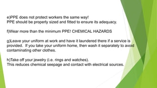 e)PPE does not protect workers the same way!
PPE should be properly sized and fitted to ensure its adequacy.
f)Wear more than the minimum PPE! CHEMICAL HAZARDS
g)Leave your uniform at work and have it laundered there if a service is
provided. If you take your uniform home, then wash it separately to avoid
contaminating other clothes.
h)Take off your jewelry (i.e. rings and watches).
This reduces chemical seepage and contact with electrical sources.
 