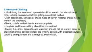 2.Protective Clothing
•Lab clothing (i.e. coats and aprons) should be worn in the laboratories in
order to keep contaminants from getting onto street clothes.
•Open-toed shoes, sandals or shoes made of woven material should not be
worn in the laboratory.
•Shorts, cutoffs and miniskirts are inappropriate.
•Long hair and loose clothing should be constrained.
•Jewelry (i.e. rings, bracelets, and watches) sho uld not be worn in order to
prevent chemical seepage under the jewelry, contact with electrical sources,
catching on equipment and damage to jewelry itself.
 