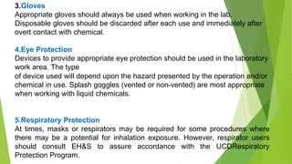 3.Gloves
Appropriate gloves should always be used when working in the lab.
Disposable gloves should be discarded after each use and immediately after
overt contact with chemical.
4.Eye Protection
Devices to provide appropriate eye protection should be used in the laboratory
work area. The type
of device used will depend upon the hazard presented by the operation and/or
chemical in use. Splash goggles (vented or non-vented) are most appropriate
when working with liquid chemicals.
5.Respiratory Protection
At times, masks or respirators may be required for some procedures where
there may be a potential for inhalation exposure. However, respirator users
should consult EH&S to assure accordance with the UCDRespiratory
Protection Program.
 