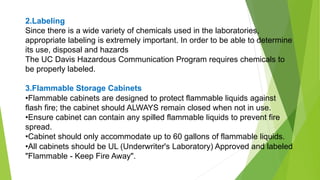 2.Labeling
Since there is a wide variety of chemicals used in the laboratories,
appropriate labeling is extremely important. In order to be able to determine
its use, disposal and hazards
The UC Davis Hazardous Communication Program requires chemicals to
be properly labeled.
3.Flammable Storage Cabinets
•Flammable cabinets are designed to protect flammable liquids against
flash fire; the cabinet should ALWAYS remain closed when not in use.
•Ensure cabinet can contain any spilled flammable liquids to prevent fire
spread.
•Cabinet should only accommodate up to 60 gallons of flammable liquids.
•All cabinets should be UL (Underwriter's Laboratory) Approved and labeled
"Flammable - Keep Fire Away".
 